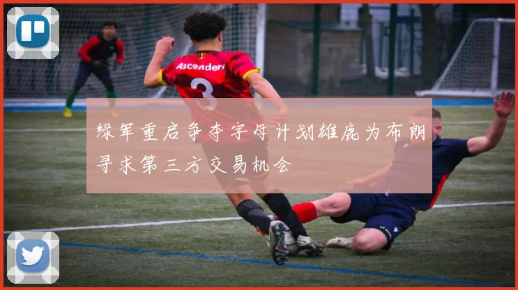 绿军重启争夺字母计划雄鹿为布朗寻求第三方交易机会
