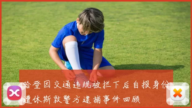 哈登因交通违规被拦下后自报身份遭休斯敦警方逮捕事件回顾