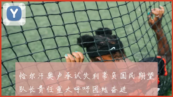 恰尔汗奥卢承认失利辜负国民期望队长责任重大呼吁团结奋进