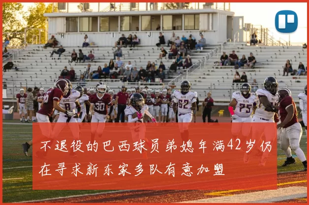 不退役的巴西球员弟媳年满42岁仍在寻求新东家多队有意加盟