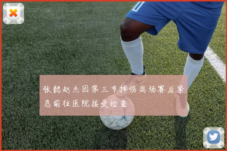 张懿赵杰因第三节摔伤离场赛后紧急前往医院接受检查